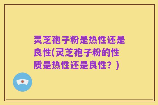 灵芝孢子粉是热性还是良性(灵芝孢子粉的性质是热性还是良性?)