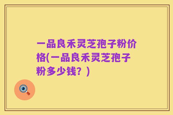 一品良禾灵芝孢子粉价格(一品良禾灵芝孢子粉多少钱?)