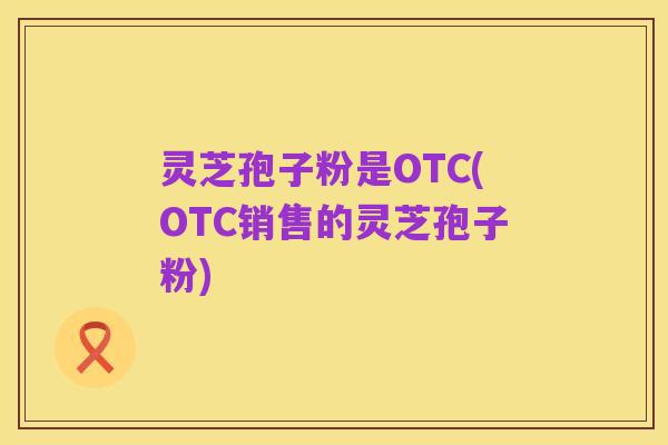 灵芝孢子粉是OTC(OTC销售的灵芝孢子粉)