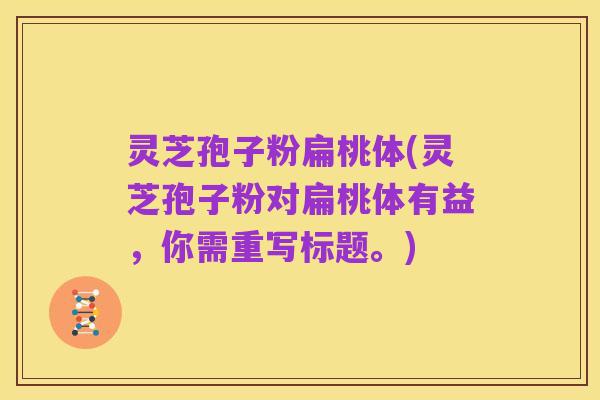 灵芝孢子粉扁桃体(灵芝孢子粉对扁桃体有益，你需重写标题。)