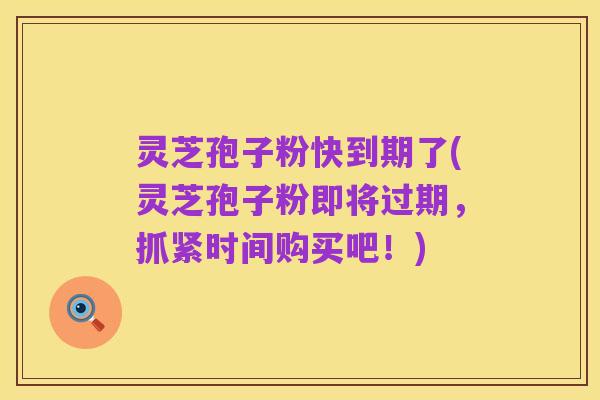灵芝孢子粉快到期了(灵芝孢子粉即将过期,抓紧时间购买吧!)