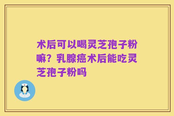 术后可以喝灵芝孢子粉嘛?乳腺癌术后能吃灵芝孢子粉吗