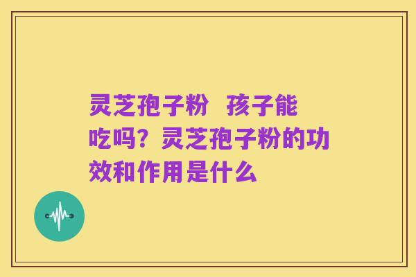 灵芝孢子粉 孩子能吃吗?灵芝孢子粉的功效和作用是什么