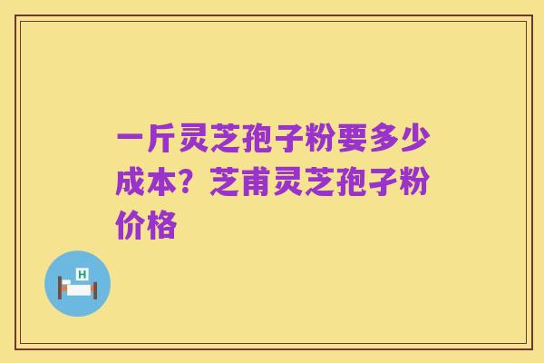 一斤灵芝孢子粉要多少成本？芝甫灵芝孢孑粉价格