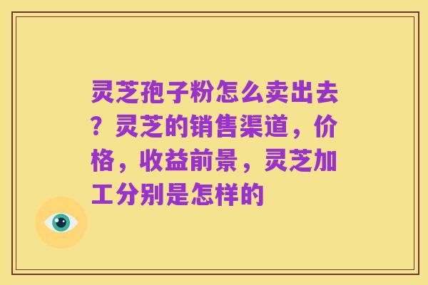 灵芝孢子粉怎么卖出去？灵芝的销售渠道，价格，收益前景，灵芝加工分别是怎样的
