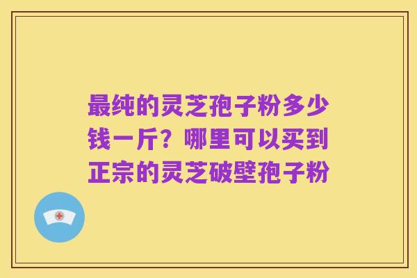 最纯的灵芝孢子粉多少钱一斤?哪里可以买到正宗的灵芝破壁孢子粉