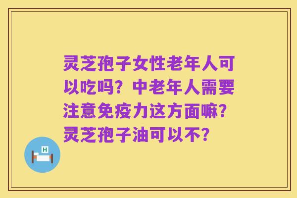 灵芝孢子女性老年人可以吃吗?中老年人需要注意免疫力这方面嘛?灵芝孢子油可以不?