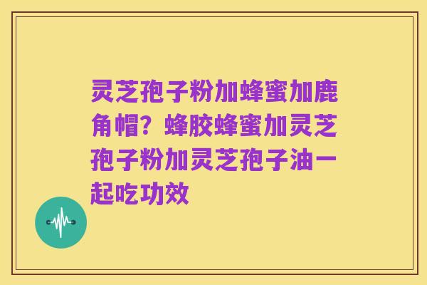 灵芝孢子粉加蜂蜜加鹿角帽?蜂胶蜂蜜加灵芝孢子粉加灵芝孢子油一起吃功效