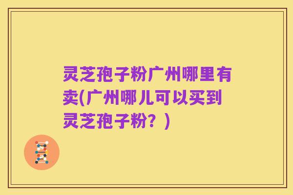 灵芝孢子粉广州哪里有卖(广州哪儿可以买到灵芝孢子粉?)