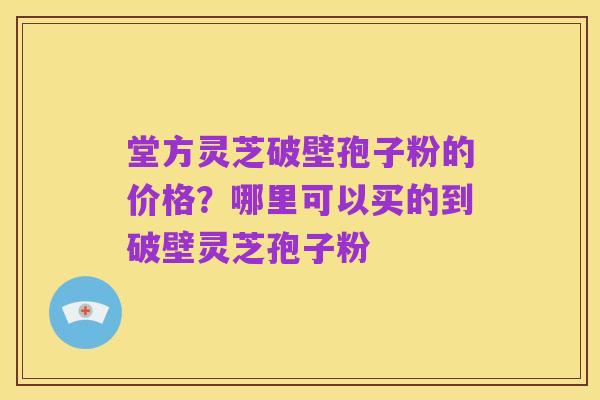 堂方灵芝破壁孢子粉的价格?哪里可以买的到破壁灵芝孢子粉