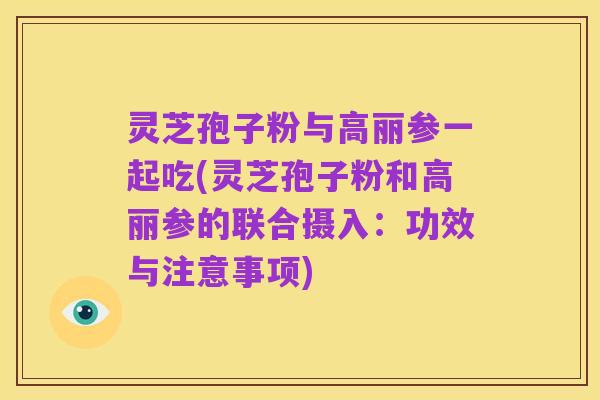 灵芝孢子粉与高丽参一起吃(灵芝孢子粉和高丽参的联合摄入:功效与注意事项)