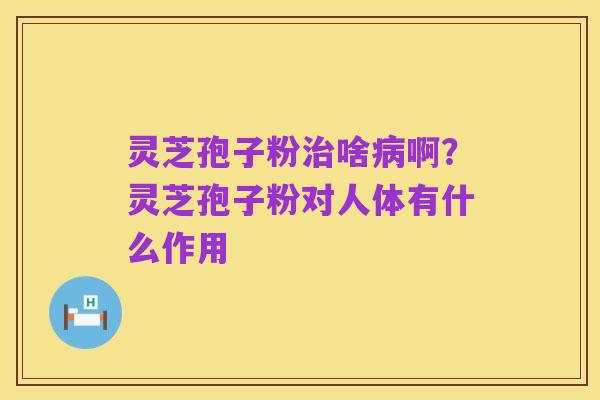 灵芝孢子粉治啥病啊?灵芝孢子粉对人体有什么作用