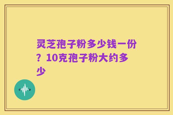 灵芝孢子粉多少钱一份？10克孢子粉大约多少