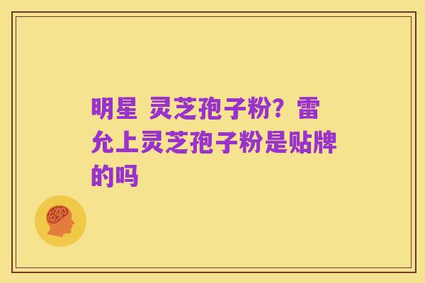 明星 灵芝孢子粉?雷允上灵芝孢子粉是贴牌的吗