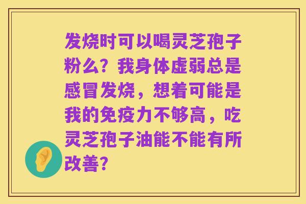 发烧时可以喝灵芝孢子粉么?我身体虚弱总是感冒发烧,想着可能是我的免疫力不够高,吃灵芝孢子油能不能有所改善?