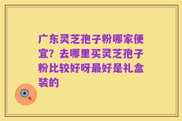 广东灵芝孢子粉哪家便宜?去哪里买灵芝孢子粉比较好呀最好是礼盒装的