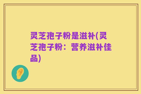 灵芝孢子粉是滋补(灵芝孢子粉:营养滋补佳品)