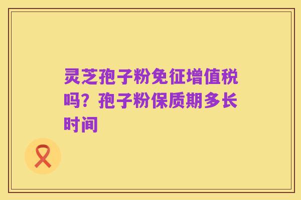 灵芝孢子粉免征增值税吗？孢子粉保质期多长时间