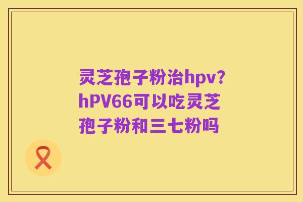 灵芝孢子粉治hpv?hPV66可以吃灵芝孢子粉和三七粉吗