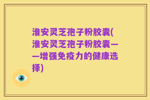 淮安灵芝孢子粉胶囊(淮安灵芝孢子粉胶囊——增强免疫力的健康选择)