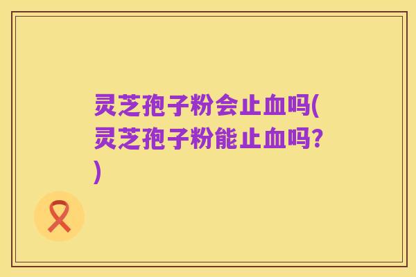 灵芝孢子粉会止血吗(灵芝孢子粉能止血吗?)