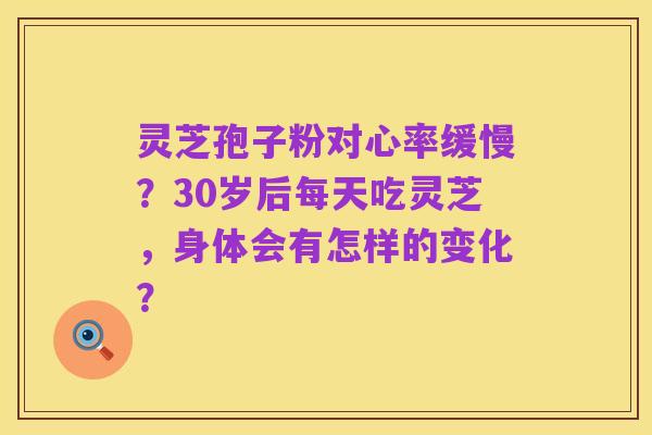 灵芝孢子粉对心率缓慢?30岁后每天吃灵芝,身体会有怎样的变化?