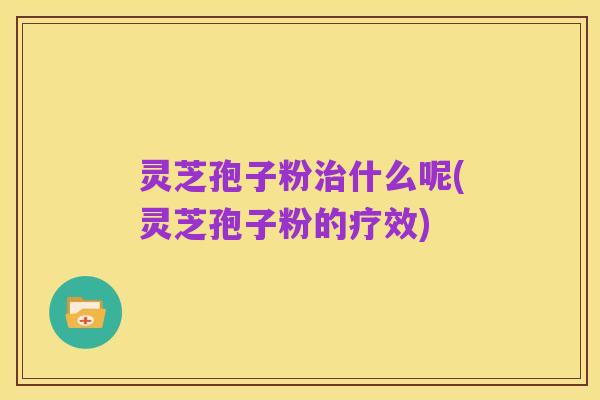 灵芝孢子粉治什么呢(灵芝孢子粉的疗效)