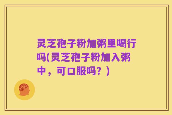 灵芝孢子粉加粥里喝行吗(灵芝孢子粉加入粥中，可口服吗？)