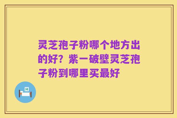 灵芝孢子粉哪个地方出的好?紫一破壁灵芝孢子粉到哪里买最好