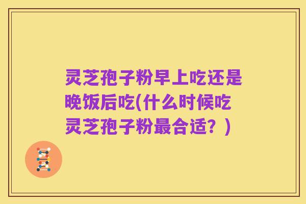 灵芝孢子粉早上吃还是晚饭后吃(什么时候吃灵芝孢子粉最合适？)