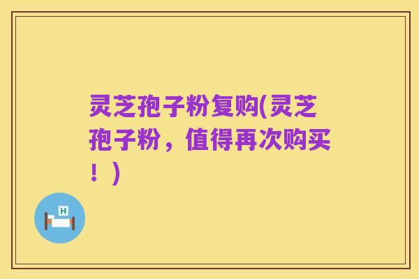 灵芝孢子粉复购(灵芝孢子粉，值得再次购买！)