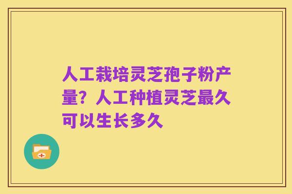 人工栽培灵芝孢子粉产量？人工种植灵芝最久可以生长多久