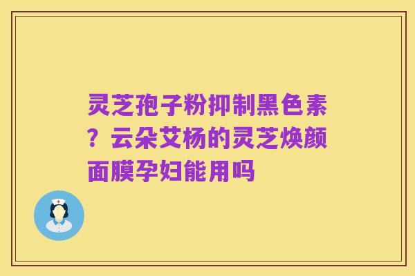 灵芝孢子粉抑制黑色素?云朵艾杨的灵芝焕颜面膜孕妇能用吗