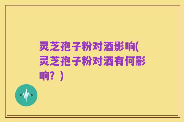 灵芝孢子粉对酒影响(灵芝孢子粉对酒有何影响?)