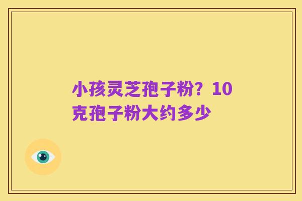 小孩灵芝孢子粉?10克孢子粉大约多少