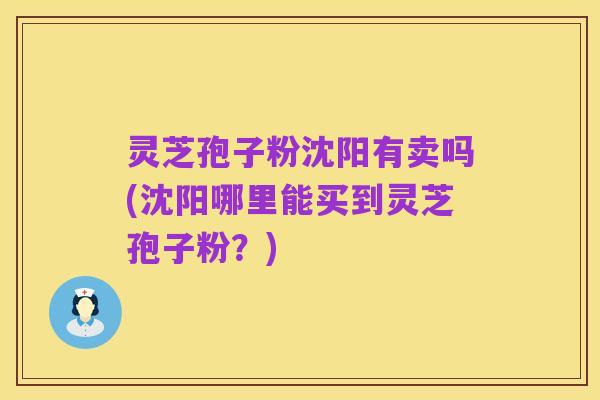 灵芝孢子粉沈阳有卖吗(沈阳哪里能买到灵芝孢子粉?)