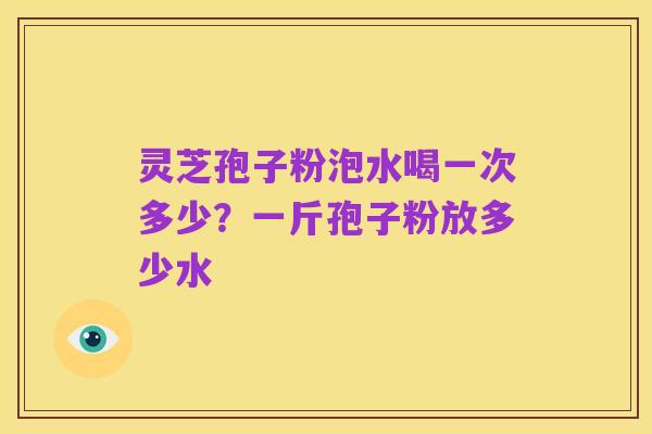 灵芝孢子粉泡水喝一次多少?一斤孢子粉放多少水