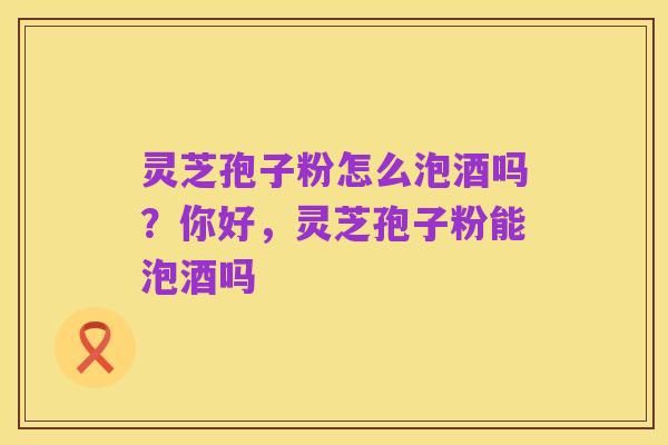 灵芝孢子粉怎么泡酒吗?你好,灵芝孢子粉能泡酒吗