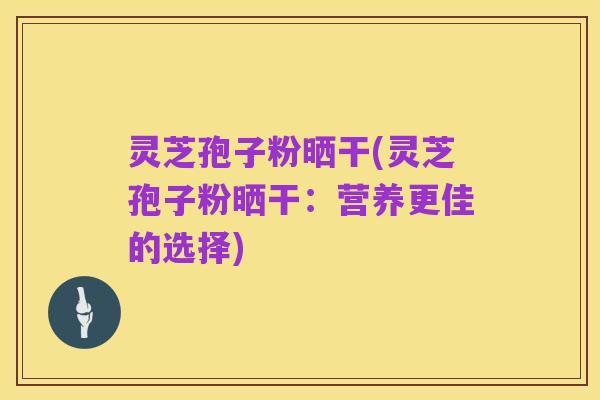 灵芝孢子粉晒干(灵芝孢子粉晒干：营养更佳的选择)