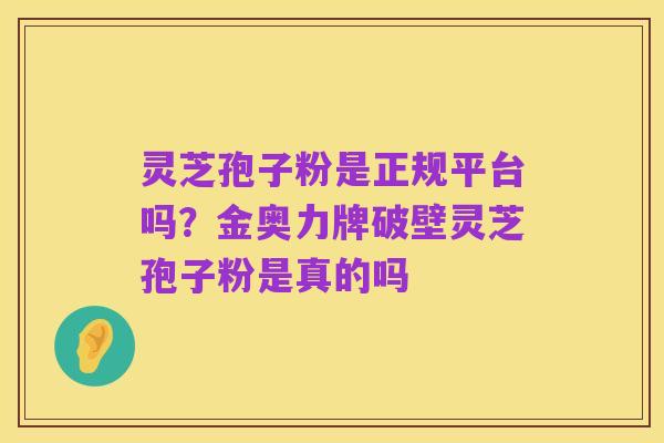 灵芝孢子粉是正规平台吗?金奥力牌破壁灵芝孢子粉是真的吗