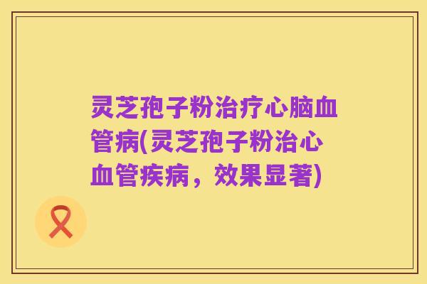 灵芝孢子粉治疗心脑血管病(灵芝孢子粉治心血管疾病,效果显著)