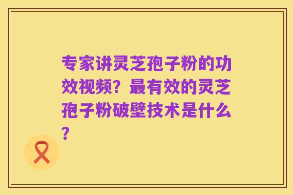 专家讲灵芝孢子粉的功效视频?最有效的灵芝孢子粉破壁技术是什么?