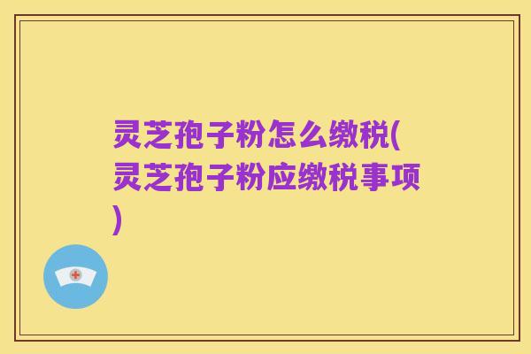 灵芝孢子粉怎么缴税(灵芝孢子粉应缴税事项)