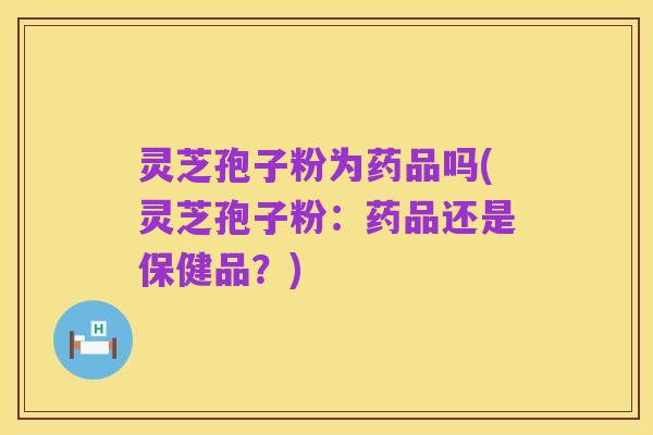 灵芝孢子粉为药品吗(灵芝孢子粉:药品还是保健品?)