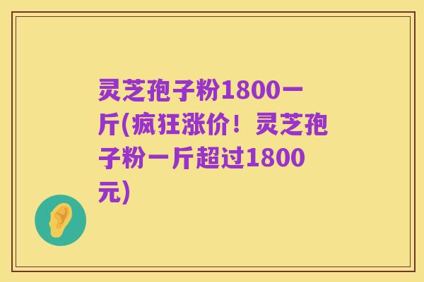 灵芝孢子粉1800一斤(疯狂涨价！灵芝孢子粉一斤超过1800元)