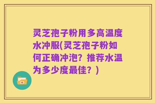 灵芝孢子粉用多高温度水冲服(灵芝孢子粉如何正确冲泡?推荐水温为多少度最佳?)