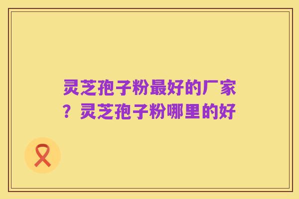 灵芝孢子粉最好的厂家?灵芝孢子粉哪里的好