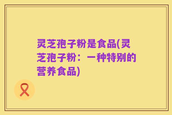 灵芝孢子粉是食品(灵芝孢子粉:一种特别的营养食品)