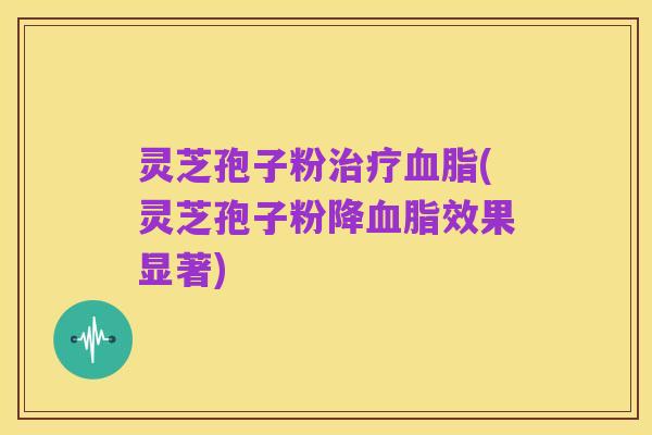 灵芝孢子粉治疗血脂(灵芝孢子粉降血脂效果显著)