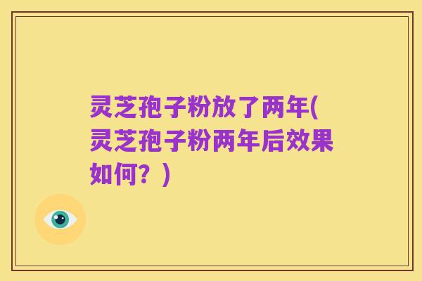 灵芝孢子粉放了两年(灵芝孢子粉两年后效果如何?)